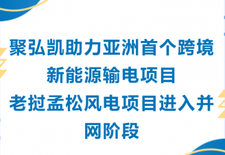 聚弘凯助力亚洲首个跨境新能源输电项目老挝孟松风电项目进入并网阶段